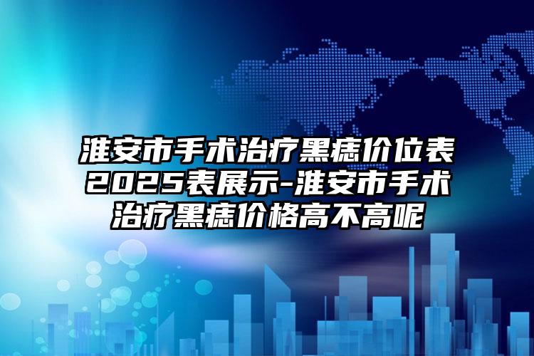 淮安市手术治疗黑痣价位表2025表展示-淮安市手术治疗黑痣价格高不高呢
