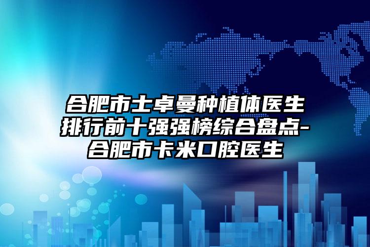 合肥市士卓曼种植体医生排行前十强强榜综合盘点-合肥市卡米口腔医生
