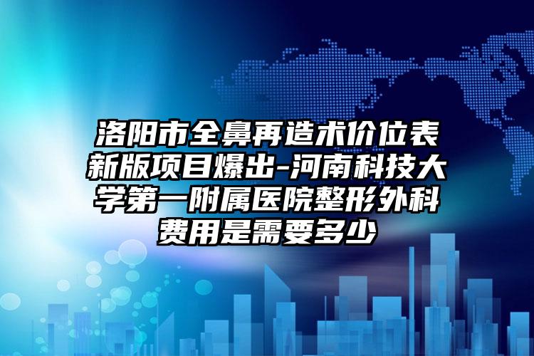 洛阳市全鼻再造术价位表新版项目爆出-河南科技大学第一附属医院整形外科费用是需要多少