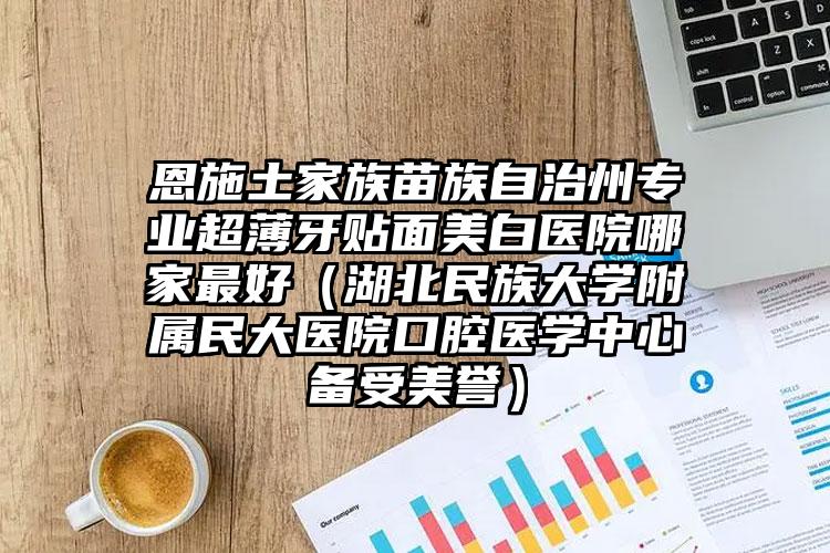 恩施土家族苗族自治州专业超薄牙贴面美白医院哪家最好（湖北民族大学附属民大医院口腔医学中心备受美誉）