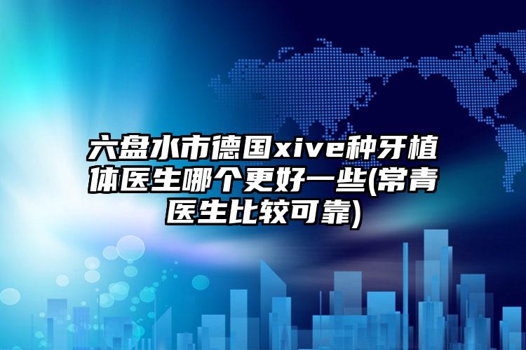 六盘水市德国xive种牙植体医生哪个更好一些(常青医生比较可靠)