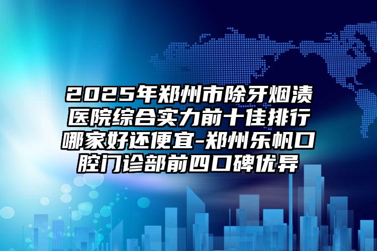 2025年郑州市除牙烟渍医院综合实力前十佳排行哪家好还便宜-郑州乐帆口腔门诊部前四口碑优异