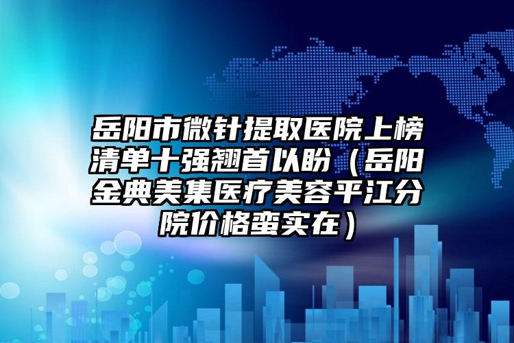 岳阳市微针提取医院上榜清单十强翘首以盼（岳阳金典美集医疗美容平江分院价格蛮实在）