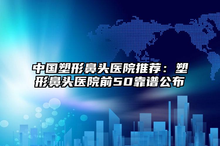 中国塑形鼻头医院推荐：塑形鼻头医院前50靠谱公布