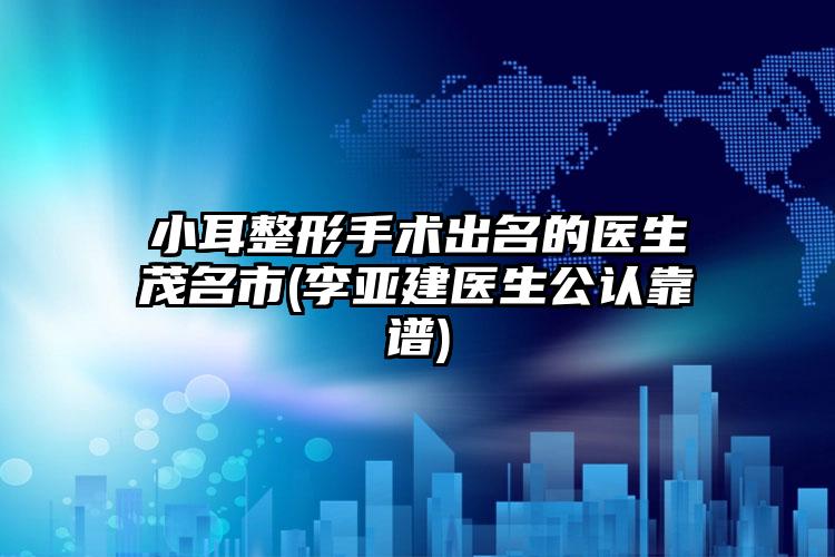 小耳整形手术出名的医生茂名市(李亚建医生公认靠谱)