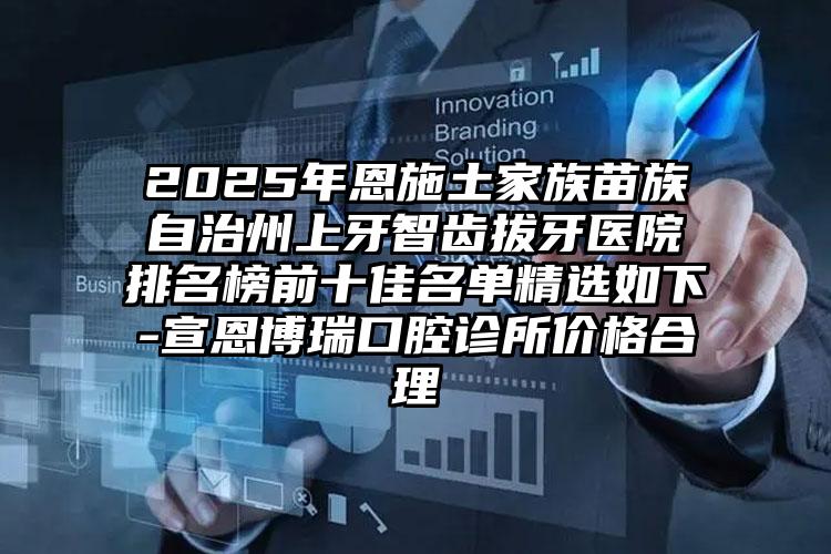 2025年恩施土家族苗族自治州上牙智齿拔牙医院排名榜前十佳名单精选如下-宣恩博瑞口腔诊所价格合理