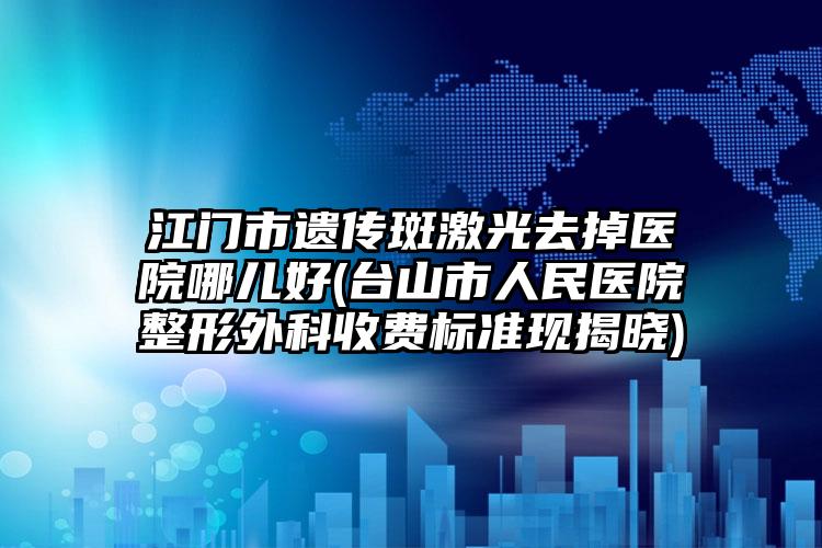 江门市遗传斑激光去掉医院哪儿好(台山市人民医院整形外科收费标准现揭晓)