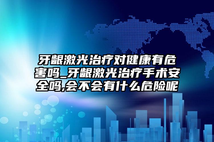 牙龈激光治疗对健康有危害吗_牙龈激光治疗手术安全吗,会不会有什么危险呢
