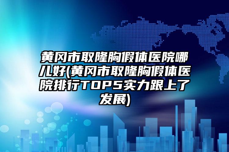 黄冈市取隆胸假体医院哪儿好(黄冈市取隆胸假体医院排行TOP5实力跟上了发展)