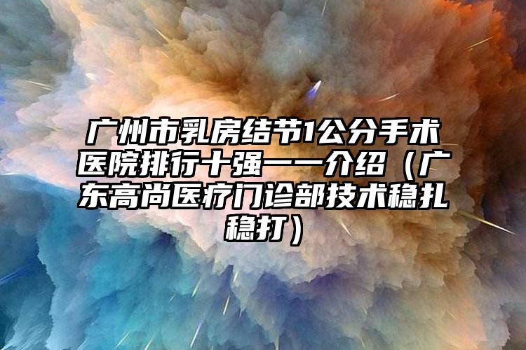 广州市乳房结节1公分手术医院排行十强一一介绍（广东高尚医疗门诊部技术稳扎稳打）