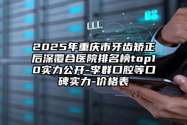 2025年重庆市牙齿矫正后深覆合医院排名榜top10实力公开-李群口腔等口碑实力-价格表