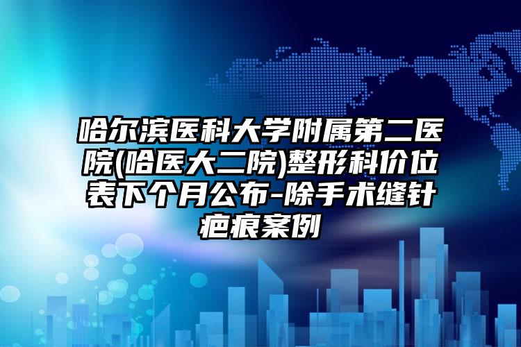 哈尔滨医科大学附属第二医院(哈医大二院)整形科价位表下个月公布-除手术缝针疤痕案例