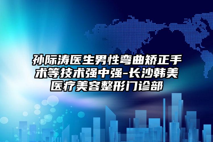 孙际涛医生男性弯曲矫正手术等技术强中强-长沙韩美医疗美容整形门诊部