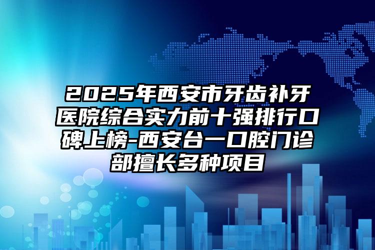 2025年西安市牙齿补牙医院综合实力前十强排行口碑上榜-西安台一口腔门诊部擅长多种项目