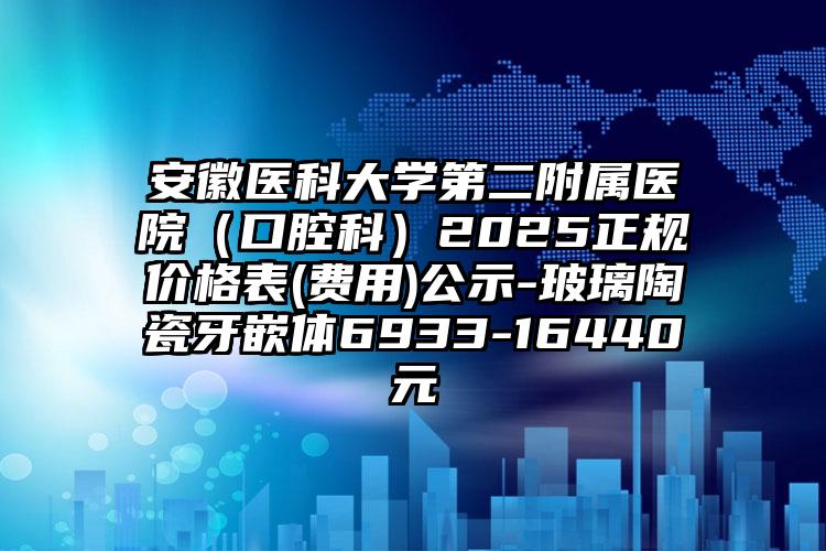 安徽医科大学第二附属医院（口腔科）2025正规价格表(费用)公示-玻璃陶瓷牙嵌体6933-16440元