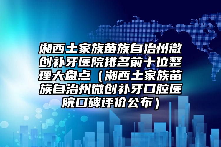 湘西土家族苗族自治州微创补牙医院排名前十位整理大盘点（湘西土家族苗族自治州微创补牙口腔医院口碑评价公布）