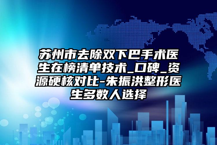 苏州市去除双下巴手术医生在榜清单技术_口碑_资源硬核对比-朱振洪整形医生多数人选择
