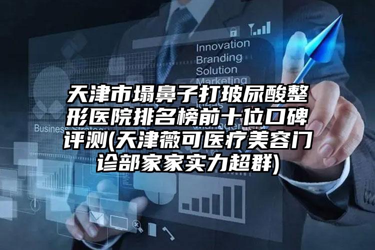 天津市塌鼻子打玻尿酸整形医院排名榜前十位口碑评测(天津薇可医疗美容门诊部家家实力超群)