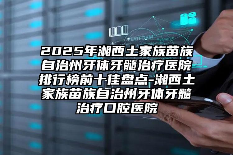 2025年湘西土家族苗族自治州牙体牙髓治疗医院排行榜前十佳盘点-湘西土家族苗族自治州牙体牙髓治疗口腔医院