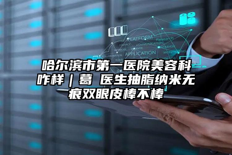 哈尔滨市第一医院美容科咋样｜葛壄医生抽脂纳米无痕双眼皮棒不棒