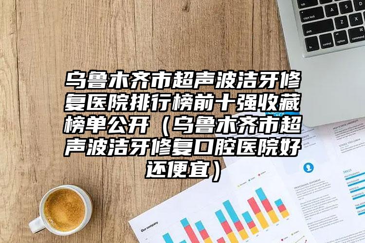 乌鲁木齐市超声波洁牙修复医院排行榜前十强收藏榜单公开（乌鲁木齐市超声波洁牙修复口腔医院好还便宜）
