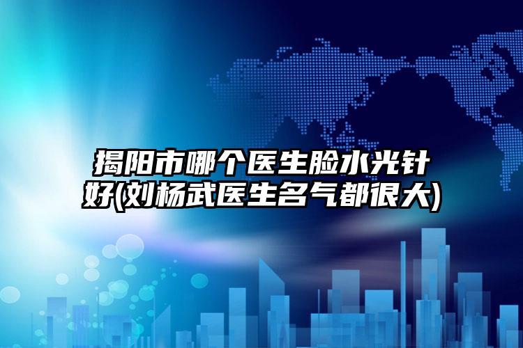 揭阳市哪个医生脸水光针好(刘杨武医生名气都很大)
