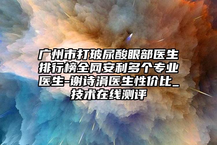 广州市打玻尿酸眼部医生排行榜全网安利多个专业医生-谢诗涓医生性价比_技术在线测评