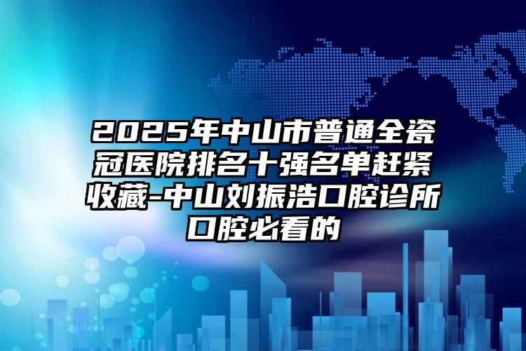 2025年中山市普通全瓷冠医院排名十强名单赶紧收藏-中山刘振浩口腔诊所口腔必看的
