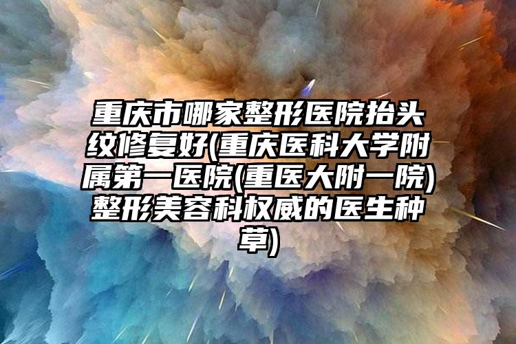 重庆市哪家整形医院抬头纹修复好(重庆医科大学附属第一医院(重医大附一院)整形美容科权威的医生种草)
