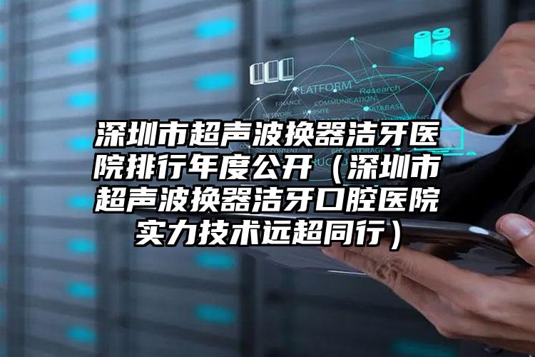 深圳市超声波换器洁牙医院排行年度公开（深圳市超声波换器洁牙口腔医院实力技术远超同行）