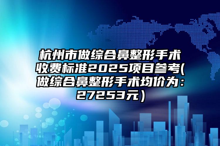 杭州市做综合鼻整形手术收费标准2025项目参考(做综合鼻整形手术均价为：27253元）