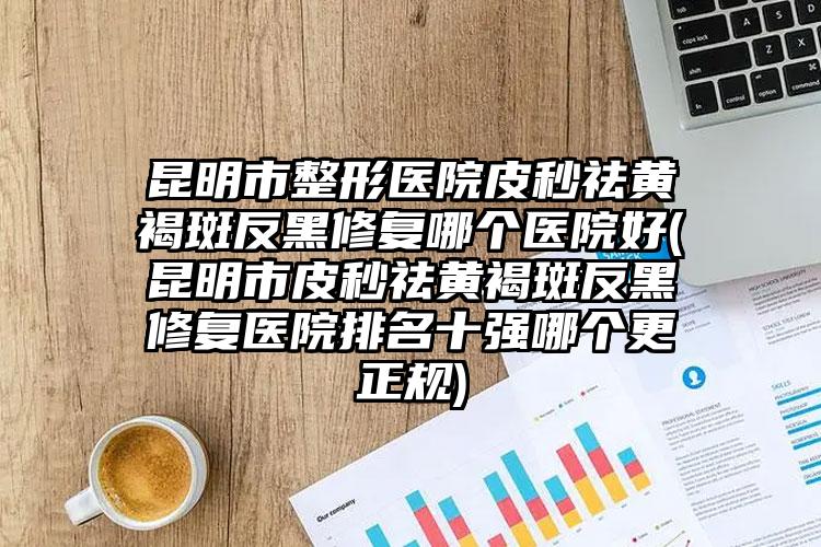 昆明市整形医院皮秒祛黄褐斑反黑修复哪个医院好(昆明市皮秒祛黄褐斑反黑修复医院排名十强哪个更正规)