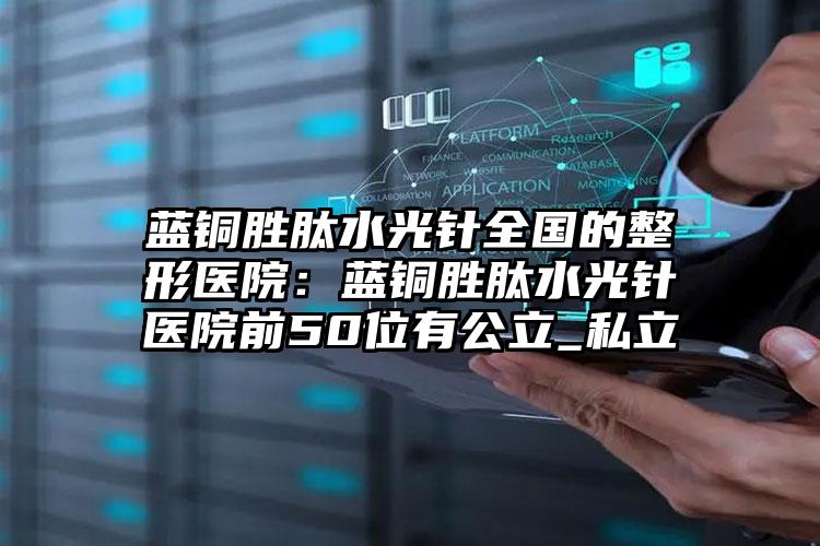 蓝铜胜肽水光针全国的整形医院：蓝铜胜肽水光针医院前50位有公立_私立