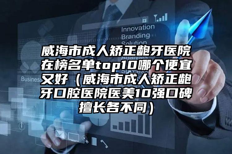 威海市成人矫正龅牙医院在榜名单top10哪个便宜又好（威海市成人矫正龅牙口腔医院医美10强口碑擅长各不同）