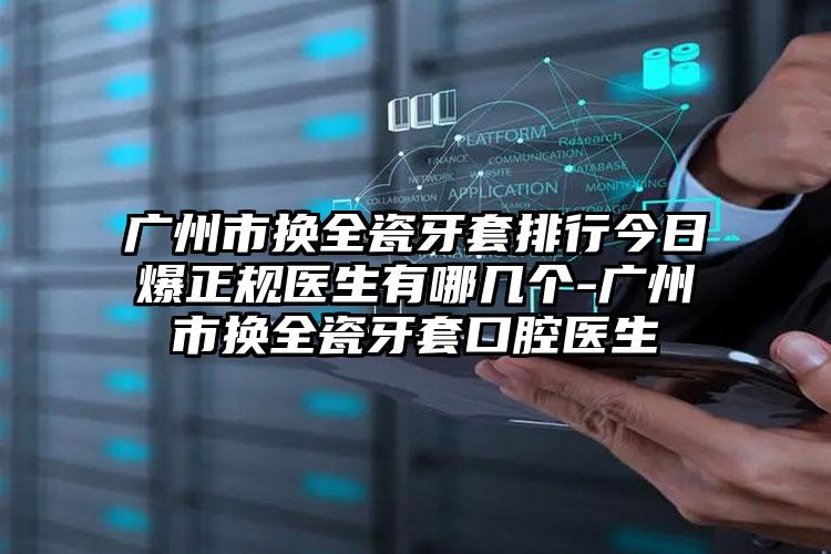 广州市换全瓷牙套排行今日爆正规医生有哪几个-广州市换全瓷牙套口腔医生