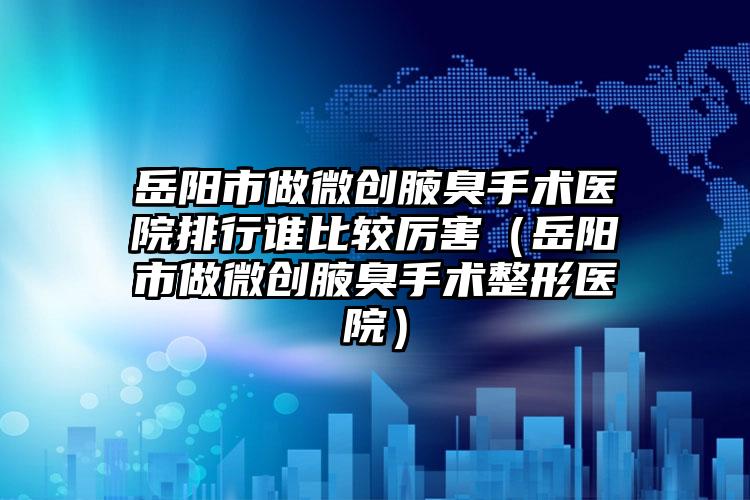岳阳市做微创腋臭手术医院排行谁比较厉害（岳阳市做微创腋臭手术整形医院）