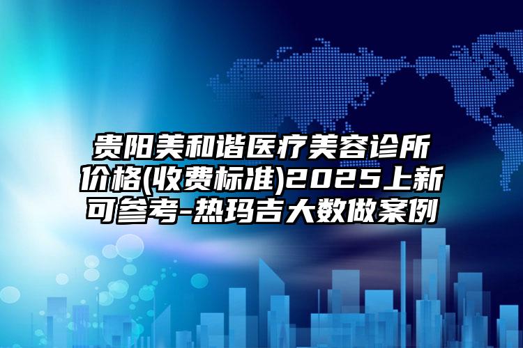 贵阳美和谐医疗美容诊所价格(收费标准)2025上新可参考-热玛吉大数做案例