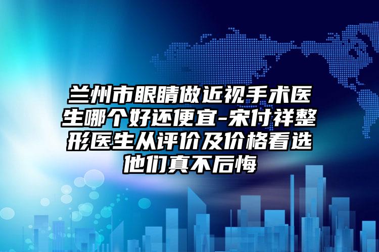 兰州市眼睛做近视手术医生哪个好还便宜-宋付祥整形医生从评价及价格看选他们真不后悔
