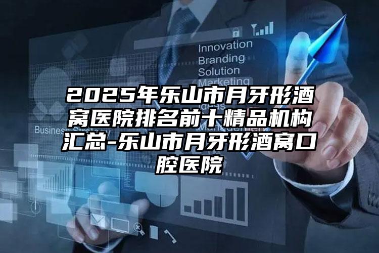 2025年乐山市月牙形酒窝医院排名前十精品机构汇总-乐山市月牙形酒窝口腔医院