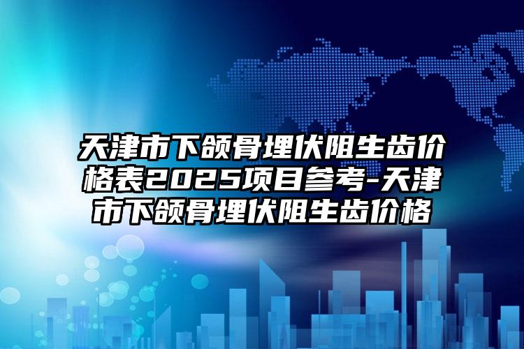 天津市下颌骨埋伏阻生齿价格表2025项目参考-天津市下颌骨埋伏阻生齿价格