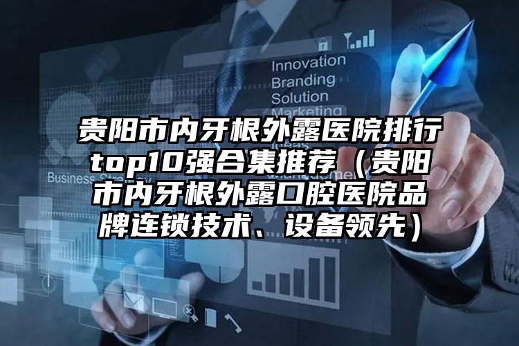 贵阳市内牙根外露医院排行top10强合集推荐（贵阳市内牙根外露口腔医院品牌连锁技术、设备领先）