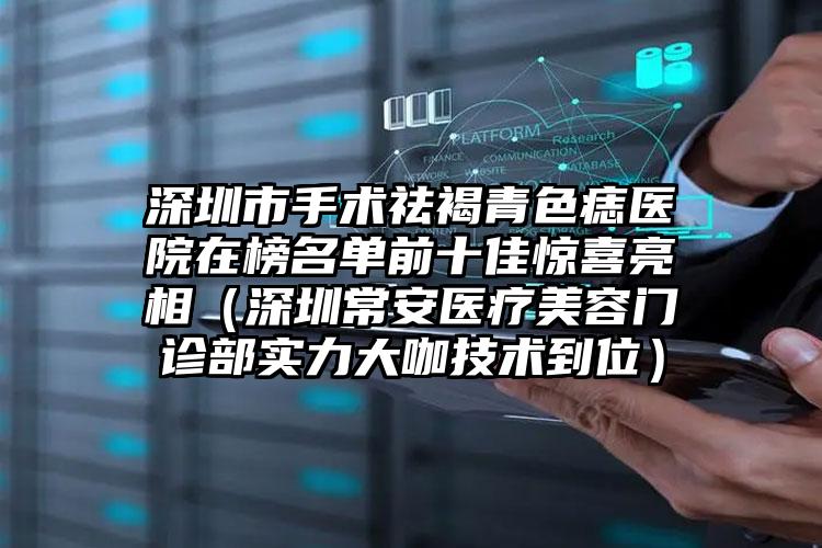深圳市手术祛褐青色痣医院在榜名单前十佳惊喜亮相（深圳常安医疗美容门诊部实力大咖技术到位）