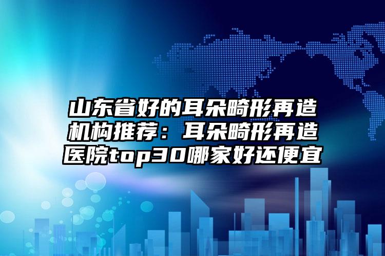 山东省好的耳朵畸形再造机构推荐：耳朵畸形再造医院top30哪家好还便宜