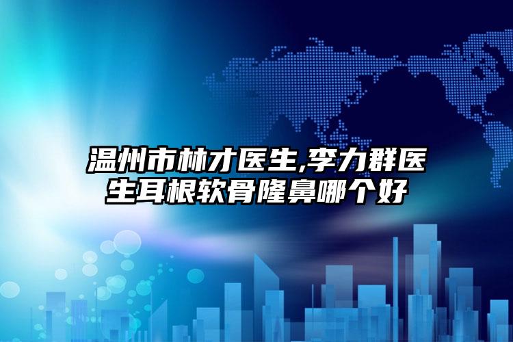 温州市林才医生,李力群医生耳根软骨隆鼻哪个好