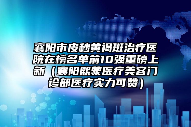 襄阳市皮秒黄褐斑治疗医院在榜名单前10强重磅上新（襄阳熙蒙医疗美容门诊部医疗实力可赞）