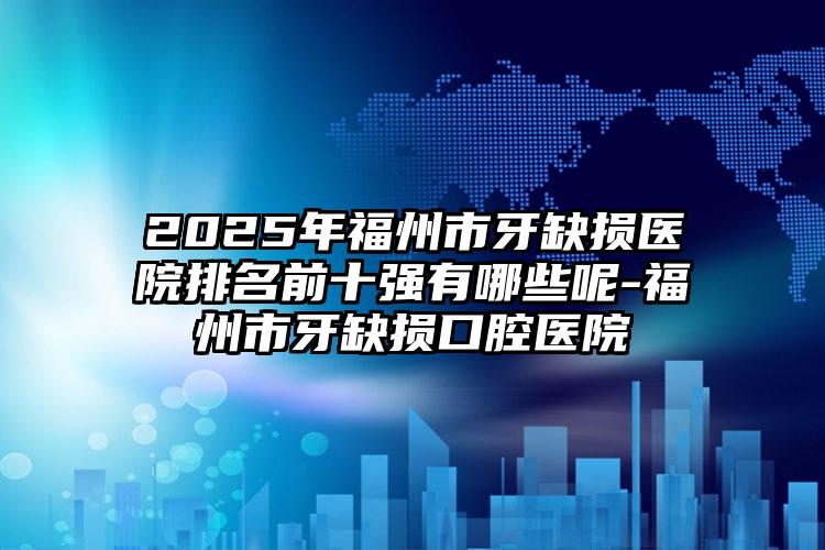2025年福州市牙缺损医院排名前十强有哪些呢-福州市牙缺损口腔医院