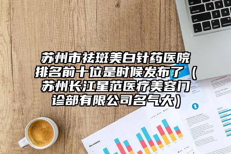 苏州市祛斑美白针药医院排名前十位是时候发布了（苏州长江星范医疗美容门诊部有限公司名气大）