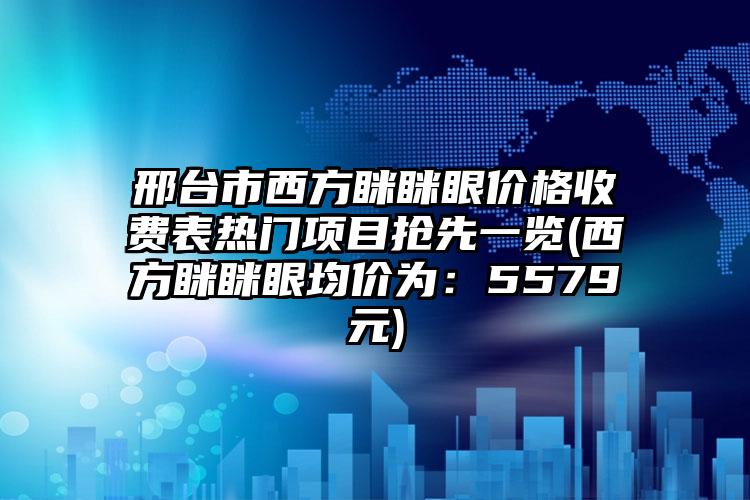 邢台市西方眯眯眼价格收费表热门项目抢先一览(西方眯眯眼均价为：5579元)