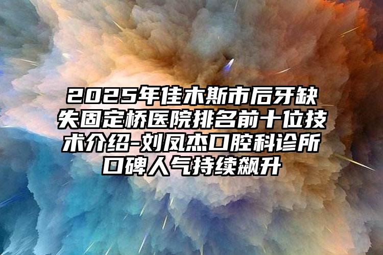 2025年佳木斯市后牙缺失固定桥医院排名前十位技术介绍-刘凤杰口腔科诊所口碑人气持续飙升