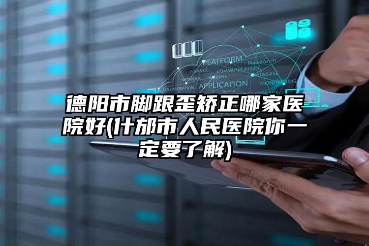 德阳市脚跟歪矫正哪家医院好(什邡市人民医院你一定要了解)